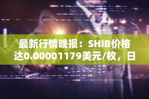 最新行情晚报：SHIB价格达0.00001179美元/枚，日内涨幅2.17%
