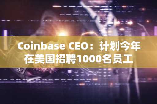 Coinbase CEO：计划今年在美国招聘1000名员工