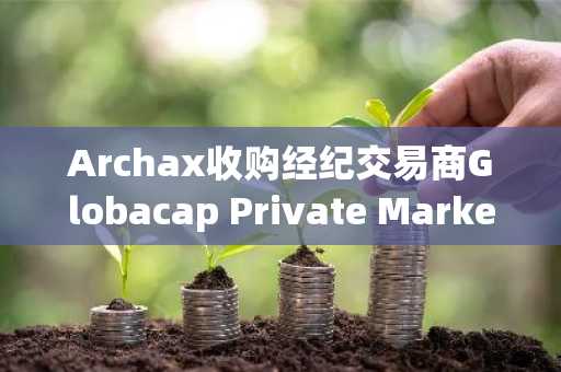 Archax收购经纪交易商Globacap Private Markets，计划在美国提供代币化资产