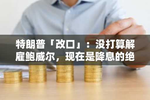 特朗普「改口」：没打算解雇鲍威尔，现在是降息的绝佳时机