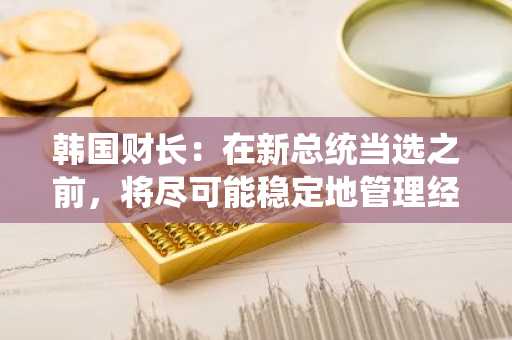 韩国财长：在新总统当选之前，将尽可能稳定地管理经济