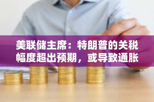 美联储主席：特朗普的关税幅度超出预期，或导致通胀上升和经济增长放缓