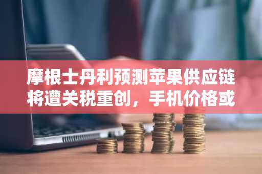 摩根士丹利预测苹果供应链将遭关税重创，手机价格或飙升