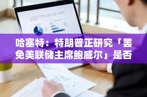 哈塞特：特朗普正研究「罢免美联储主席鲍威尔」是否为一个选项