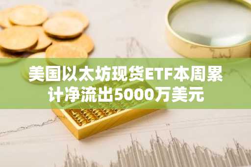 美国以太坊现货ETF本周累计净流出5000万美元