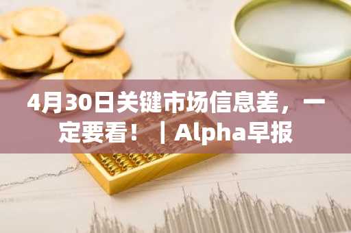 4月30日关键市场信息差，一定要看！｜Alpha早报