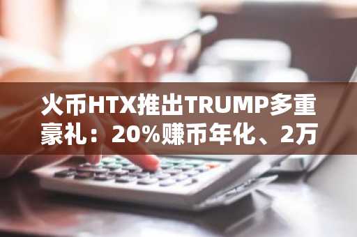 火币HTX推出TRUMP多重豪礼：20%赚币年化、2万U交易赛奖池、限时0手续费、C2C万U狂欢