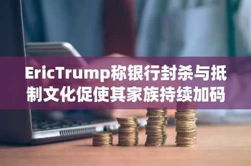 EricTrump称银行封杀与抵制文化促使其家族持续加码布局加密产业