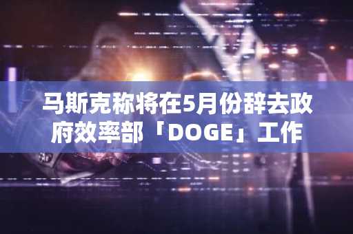 马斯克称将在5月份辞去政府效率部「DOGE」工作