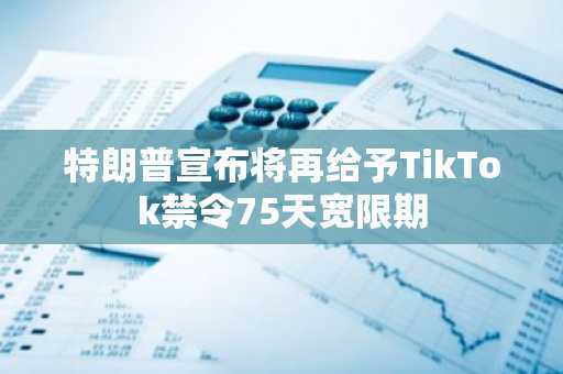 特朗普宣布将再给予TikTok禁令75天宽限期