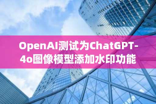 OpenAI测试为ChatGPT-4o图像模型添加水印功能