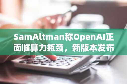 SamAltman称OpenAI正面临算力瓶颈，新版本发布将延迟