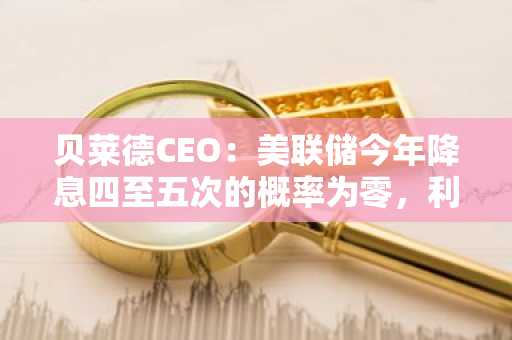 贝莱德CEO：美联储今年降息四至五次的概率为零，利率或上升