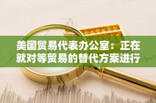 美国贸易代表办公室：正在就对等贸易的替代方案进行谈判