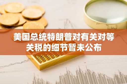 美国总统特朗普对有关对等关税的细节暂未公布