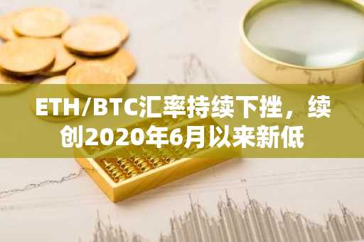 ETH/BTC汇率持续下挫，续创2020年6月以来新低