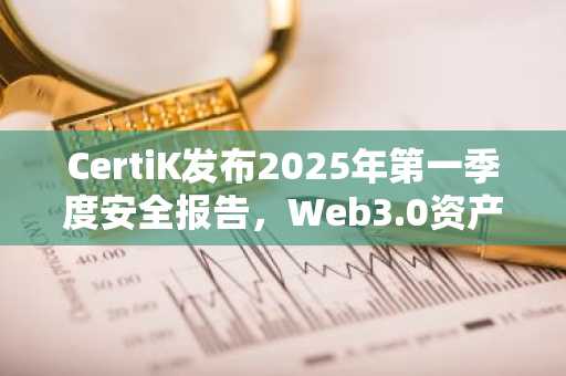 CertiK发布2025年第一季度安全报告，Web3.0资产被盗金额环比上升300%
