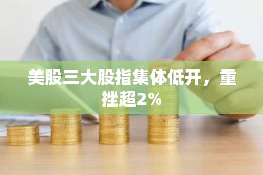 美股三大股指集体低开，重挫超2%