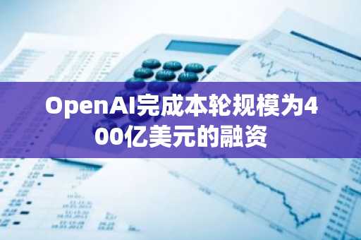 OpenAI完成本轮规模为400亿美元的融资