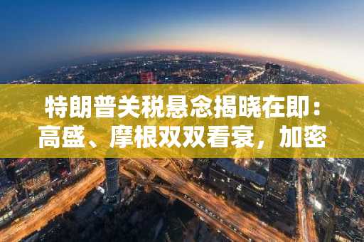 特朗普关税悬念揭晓在即：高盛、摩根双双看衰，加密投资者如何破局？