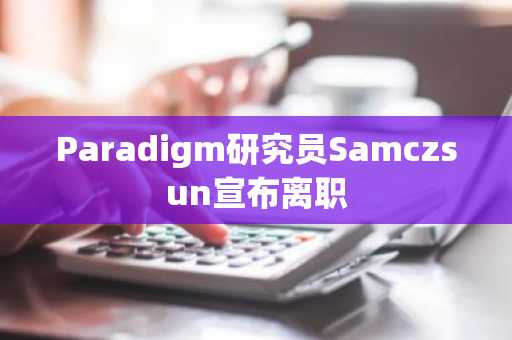 Paradigm研究员Samczsun宣布离职