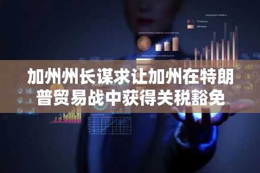 加州州长谋求让加州在特朗普贸易战中获得关税豁免