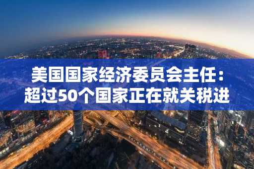 美国国家经济委员会主任：超过50个国家正在就关税进行磋商