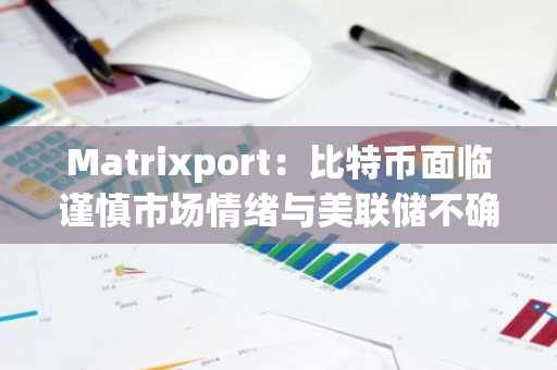 Matrixport：比特币面临谨慎市场情绪与美联储不确定性