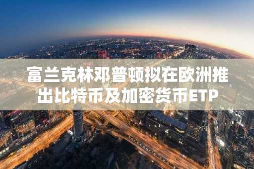富兰克林邓普顿拟在欧洲推出比特币及加密货币ETP