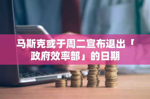 马斯克或于周二宣布退出「政府效率部」的日期
