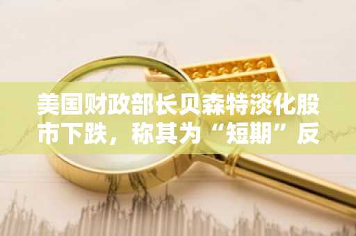 美国财政部长贝森特淡化股市下跌，称其为“短期”反应