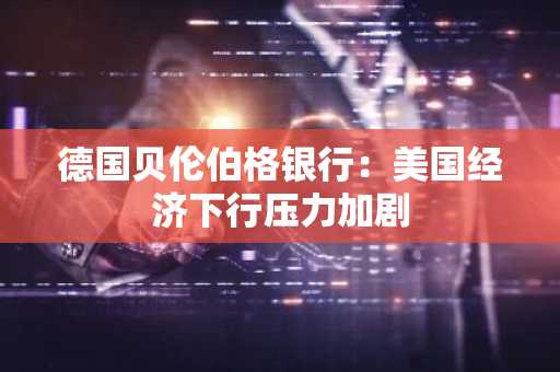 德国贝伦伯格银行：美国经济下行压力加剧