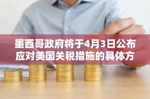 墨西哥政府将于4月3日公布应对美国关税措施的具体方案