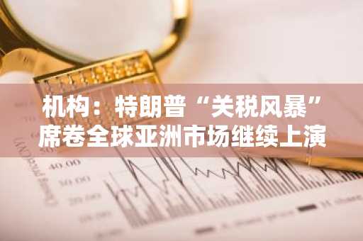 机构：特朗普“关税风暴”席卷全球亚洲市场继续上演抛售