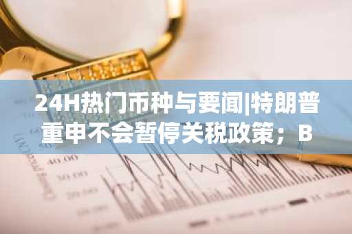 24H热门币种与要闻|特朗普重申不会暂停关税政策；BTC一度跌破7.5万美元（4.8）