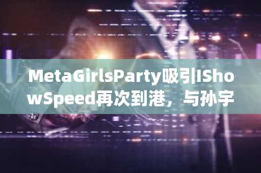 MetaGirlsParty吸引IShowSpeed再次到港，与孙宇晨合照