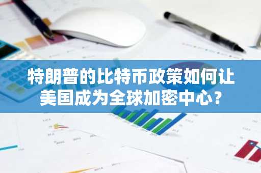 特朗普的比特币政策如何让美国成为全球加密中心？