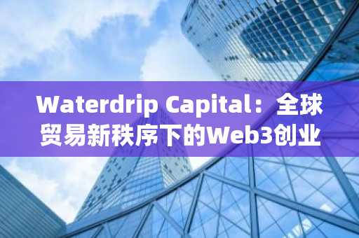 Waterdrip Capital：全球贸易新秩序下的Web3创业新逻辑