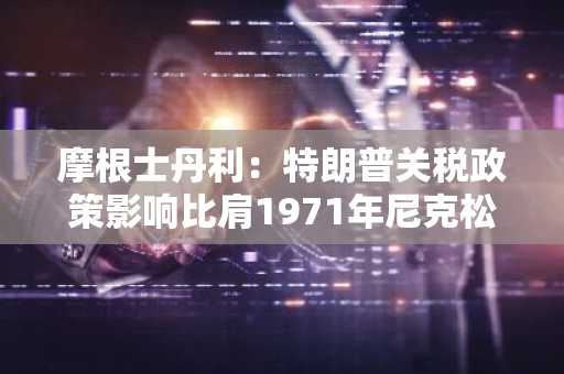 摩根士丹利：特朗普关税政策影响比肩1971年尼克松放弃「金本位」