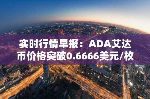 实时行情早报：ADA艾达币价格突破0.6666美元/枚，日内涨3.51%