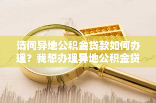 请问异地公积金贷款如何办理？我想办理异地公积金贷款。