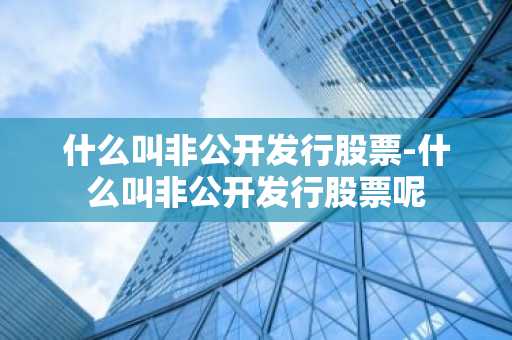 什么叫非公开发行股票-什么叫非公开发行股票呢