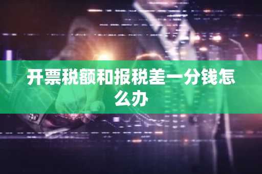 开票税额和报税差一分钱怎么办