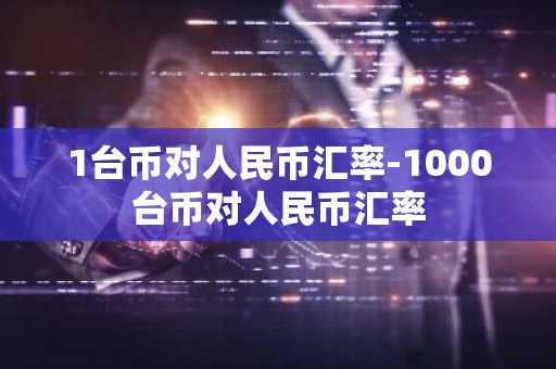 1台币对人民币汇率-1000台币对人民币汇率