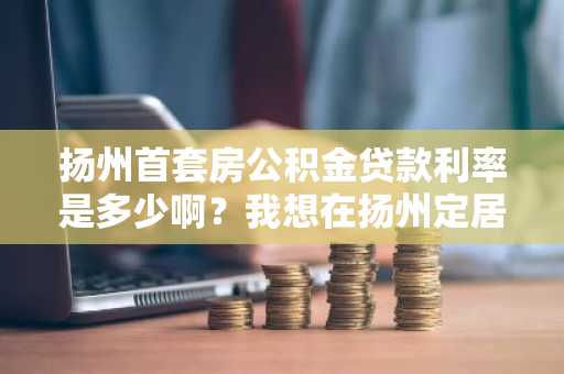 扬州首套房公积金贷款利率是多少啊？我想在扬州定居买房。