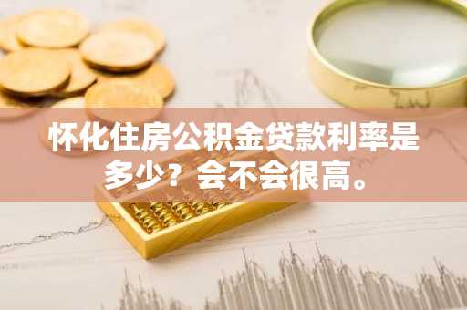 怀化住房公积金贷款利率是多少？会不会很高。