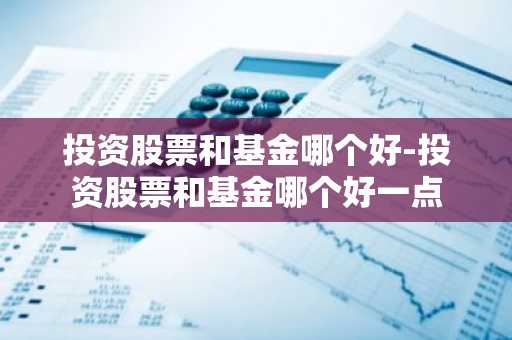 投资股票和基金哪个好-投资股票和基金哪个好一点