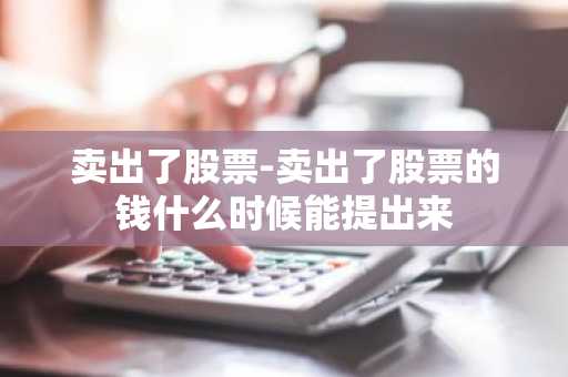 卖出了股票-卖出了股票的钱什么时候能提出来