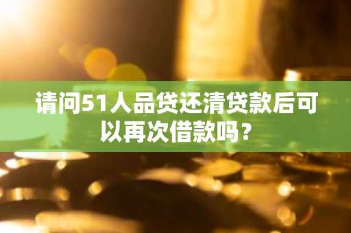 请问51人品贷还清贷款后可以再次借款吗？