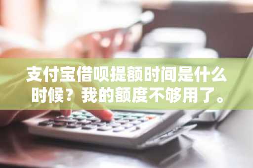 支付宝借呗提额时间是什么时候？我的额度不够用了。